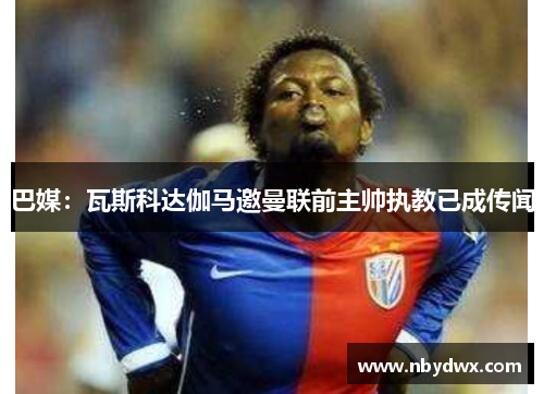 巴媒：瓦斯科达伽马邀曼联前主帅执教已成传闻